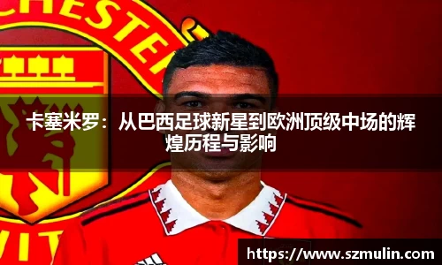 卡塞米罗：从巴西足球新星到欧洲顶级中场的辉煌历程与影响