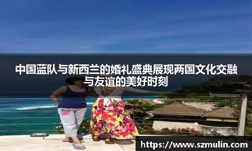 中国蓝队与新西兰的婚礼盛典展现两国文化交融与友谊的美好时刻
