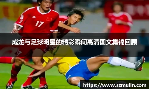 成龙与足球明星的精彩瞬间高清图文集锦回顾